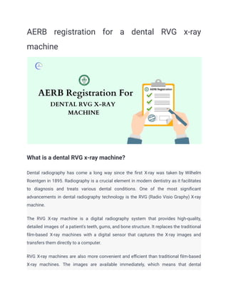 AERB registration for a dental RVG x-ray
machine
What is a dental RVG x-ray machine?
Dental radiography has come a long way since the first X-ray was taken by Wilhelm
Roentgen in 1895. Radiography is a crucial element in modern dentistry as it facilitates
to diagnosis and treats various dental conditions. One of the most significant
advancements in dental radiography technology is the RVG (Radio Visio Graphy) X-ray
machine.
The RVG X-ray machine is a digital radiography system that provides high-quality,
detailed images of a patient's teeth, gums, and bone structure. It replaces the traditional
film-based X-ray machines with a digital sensor that captures the X-ray images and
transfers them directly to a computer.
RVG X-ray machines are also more convenient and efficient than traditional film-based
X-ray machines. The images are available immediately, which means that dental
 