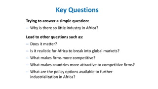 Trying to answer a simple question:
– Why is there so little industry in Africa?
Lead to other questions such as:
– Does it matter?
– Is it realistic for Africa to break into global markets?
– What makes firms more competitive?
– What makes countries more attractive to competitive firms?
– What are the policy options available to further
industrialization in Africa?
Key Questions
 