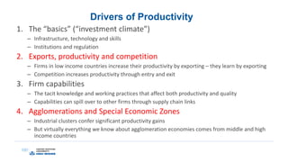 Drivers of Productivity
1. The “basics” (“investment climate”)
– Infrastructure, technology and skills
– Institutions and regulation
2. Exports, productivity and competition
– Firms in low income countries increase their productivity by exporting – they learn by exporting
– Competition increases productivity through entry and exit
3. Firm capabilities
– The tacit knowledge and working practices that affect both productivity and quality
– Capabilities can spill over to other firms through supply chain links
4. Agglomerations and Special Economic Zones
– Industrial clusters confer significant productivity gains
– But virtually everything we know about agglomeration economies comes from middle and high
income countries
 