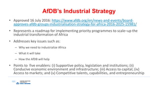 AfDB’s Industrial Strategy
• Approved 16 July 2016: https://www.afdb.org/en/news-and-events/board-
approves-afdb-groups-industrialisation-strategy-for-africa-2016-2025-15981/
• Represents a roadmap for implementing priority programmes to scale–up the
industrial transformation of Africa
• Addresses key issues such as:
– Why we need to industrialize Africa
– What it will take
– How the AfDB will help
• Points to five enablers: (i) Supportive policy, legislation and institutions; (ii)
Conducive economic environment and infrastructure; (iii) Access to capital; (iv)
Access to markets; and (v) Competitive talents, capabilities, and entrepreneurship
 