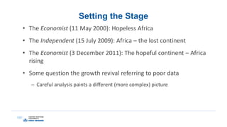Setting the Stage
• The Economist (11 May 2000): Hopeless Africa
• The Independent (15 July 2009): Africa – the lost continent
• The Economist (3 December 2011): The hopeful continent – Africa
rising
• Some question the growth revival referring to poor data
– Careful analysis paints a different (more complex) picture
 
