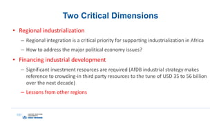 Two Critical Dimensions
• Regional industrialization
– Regional integration is a critical priority for supporting industrialization in Africa
– How to address the major political economy issues?
• Financing industrial development
– Significant investment resources are required (AfDB industrial strategy makes
reference to crowding-in third party resources to the tune of USD 35 to 56 billion
over the next decade)
– Lessons from other regions
 