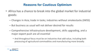 Reasons for Cautious Optimism
• Africa has a chance to break into the global market for industrial
goods:
– Changes in Asia; trade in tasks; industries without smokestacks (IWSS)
– But business as usual will not deliver desired for results
– Comprehensive infrastructure development, skills upgrading, and a
major export push are all essential
• And throughout focus must be on industries that add value, including both
processing of agricultural commodities and manufacturing more broadly
 