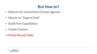 But How to?
• Reform the Investment Climate Agenda
• Mount an “Export Push”
• Build Firm Capabilities
• Create Clusters
=>Policy Round Table
 