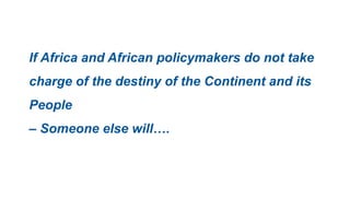 If Africa and African policymakers do not take
charge of the destiny of the Continent and its
People
– Someone else will….
 
