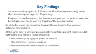 Key Findings
• Socio-economic progress in Sub-Saharan Africa has been markedly better
than almost anyone expected 25 years ago
• Progress has not been even; the development process has without exception
been highly non-linear; and the fragility of the gains is evident
So attitudes in and outside Africa towards the continent’s development
potential have changed
At the same time, a series of pressing policy questions present themselves (at
both global and national levels) including:
– How to keep up the aggregate growth performance
– How to transform economic structures
– How to diminish the reliance on primary commodities
 