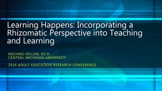 MICHAEL DILLON, ED.D.
CENTRAL MICHIGAN UNIVERSITY
2016 ADULT EDUCATION RESEARCH CONFERENCE
Learning Happens: Incorporating a
Rhizomatic Perspective into Teaching
and Learning
 