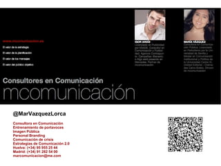 @MarVazquezLorca
Consultora en Comunicación
Entrenamiento de portavoces
Imagen Pública
Personal Branding
Comunicación de crisis
Estrategias de Comunicación 2.0
Huelva: (+34) 95 955 25 44
Madrid: (+34) 91 282 54 00
marcomunicacion@me.com
 