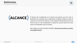 Lo primero es lo primero
7
Definición
#aercoalcance
)
ALCANCE El alcance de la publicación es el número de personas que han visto tu
publicación. Se considera que tu publicación ha llegado a alguien cuando se
muestra en la sección de noticias. La cifra refleja los 28 días posteriores a la
fecha en que se crea la publicación e incluye los usuarios que la han visto
tanto en el ordenador como en el móvil.
(No lo digo yo, lo dice el propio Facebook: https://www.facebook.com/help/
241332825914969)
 