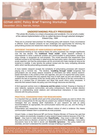  

UNDERSTANDING POLICY PROCESSES
“The whole life of policy is a chaos of purposes and accidents. It is not at all a matter
of the rational implementation of the so-called decisions through selected strategies”
Edward Clay, 1984
There are no universal ‘best practices’ for influencing policy with research. Every circumstance
is different. Every situation presents its own challenges and opportunities for informing the
policymaking process and researchers need to be strategic about how they engage.

DIFFERENT THEORIES OF HOW EVIDENCE INFORMS POLICY
Conventional thinking on how evidence feeds into policy processes has changed significantly
over the last decade. The traditional ‘linear model’, where research evidence is
commissioned to solve a particular problem and communicated to policymakers, resulting in
policy change, is recognised as over-simplistic. This model assumes that researchers have
sufficient access to full information in determining the best policy option; that policy research is
purely objective; and that the policymakers will be convinced and make change as long as the
evidence is credible. It also ignores the political context and the many competing demands
within which real-life policymaking processes operatei.
A more realistic viewpoint accepts the complexity of policymaking processes with research
playing only a minimal role. The iterative, ‘muddling through’ model recognises that
policymakers are not simply passive recipients of information but rather receive researchbased information in the context of their own agendas, and use it to expand their policy space.
It recognises the limited time and capacity they have to both seek out and use evidence; and
explains the lack of closeness of the two worlds partly as the failure of the two communities to
keep up a constant flow of information and ideas that would inform policy processes. It
assumes that research feeds into policy over time through discourse and learning.
A third approach centres more on discourse and the actors involved. Drawing on theories of
actor networks, epistemic communities, and policy entrepreneurs, there is greater attention
given to understanding social relations and individual-level interactions in how research
interacts with the policy process.

PRACTICAL CONSIDERATIONS FOR RESEARCHERS
It is important that you identify which part of the policymaking process you want to inform: this
will have consequences for the way that you present your research findings; the kinds of policy
messages that you develop (both implications of your research as well as policy
recommendations as appropriate); the communication tactics that you use; and the timing of
your interventions.
Policymakers and researchers have very different notions of what is evidence: this means
communication between them is sometimes at cross purposes.
Vincent Cable, a Liberal Democrat MP and former Shadow Minister of Finance has said that
policy makers are practically incapable of using research-based evidence because of the 5 Ss:
Speed – they have to make decisions fast; Superficiality – they cover a wide brief; Spin –
they have to stick to a decision, at least for a reasonable period of time; Secrecy – many policy
discussions have to be held in secret; and Scientific Ignorance – few policy makers are
scientists, and don’t understand the scientific concept of testing a hypothesis.

	
  

 