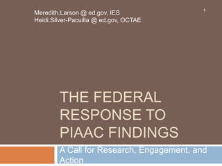 THE FEDERAL
RESPONSE TO
PIAAC FINDINGS
Meredith.Larson @ ed.gov, IES
Heidi.Silver-Pacuilla @ ed.gov, OCTAE
A Call for Research, Engagement, and
Action
1
 