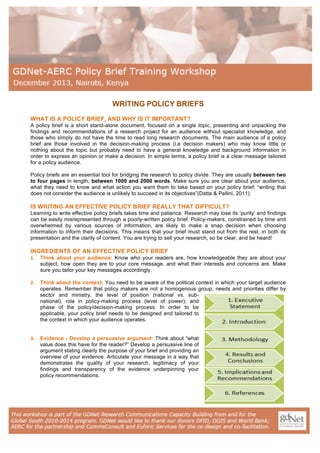 WRITING POLICY BRIEFS
WHAT IS A POLICY BRIEF, AND WHY IS IT IMPORTANT?
A policy brief is a short stand-alone document, focused on a single topic, presenting and unpacking the
findings and recommendations of a research project for an audience without specialist knowledge, and
those who simply do not have the time to read long research documents. The main audience of a policy
brief are those involved in the decision-making process (i.e decision makers) who may know little or
nothing about the topic but probably need to have a general knowledge and background information in
order to express an opinion or make a decision. In simple terms, a policy brief is a clear message tailored
for a policy audience.
Policy briefs are an essential tool for bridging the research to policy divide. They are usually between two
to four pages in length; between 1000 and 2000 words. Make sure you are clear about your audience,
what they need to know and what action you want them to take based on your policy brief; “writing that
does not consider the audience is unlikely to succeed in its objectives”(Datta & Pellini, 2011).

IS WRITING AN EFFECTIVE POLICY BRIEF REALLY THAT DIFFICULT?
Learning to write effective policy briefs takes time and patience. Research may lose its ‘purity’ and findings
can be easily misrepresented through a poorly-written policy brief. Policy-makers, constrained by time and
overwhelmed by various sources of information, are likely to make a snap decision when choosing
information to inform their decisions. This means that your brief must stand out from the rest, in both its
presentation and the clarity of content. You are trying to sell your research, so be clear, and be heard!

INGREDIENTS OF AN EFFECTIVE POLICY BRIEF
1.

Think about your audience: Know who your readers are, how knowledgeable they are about your
subject, how open they are to your core message, and what their interests and concerns are. Make
sure you tailor your key messages accordingly.

2.

Think about the context: You need to be aware of the political context in which your target audience
operates. Remember that policy makers are not a homogenous group; needs and priorities differ by
sector and ministry, the level of position (national vs. subnational), role in policy-making process (level of power); and
phase of the policy/decision-making process. In order to be
applicable, your policy brief needs to be designed and tailored to
the context in which your audience operates.

3.

Evidence - Develop a persuasive argument: Think about “what
value does this have for the reader?” Develop a persuasive line of
argument stating clearly the purpose of your brief and providing an
overview of your evidence. Articulate your message in a way that
demonstrates the quality of your research, legitimacy of your
findings and transparency of the evidence underpinning your
policy recommendations.

 