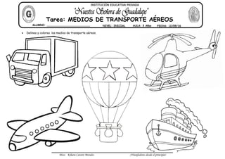 Miss: Kihara Cavero Morales ¡Triunfadores desde el principio!
Delinea y colorea los medios de transporte aéreos.
ALUMNO: __________________________ NIVEL: INICIAL AULA: 3 Años FECHA: 12/09/16
Tarea: MEDIOS DE TRANSPORTE AÉREOS
INSTITUCIÓN EDUCATIVA PRIVADA