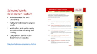SelectedWorks
Researcher Profiles
• Provide context for your
scholarship
• Highly ranked in search engine
results
• Mailing lists and social media
buttons enable following and
sharing
• Complement personal and
departmental websites
http://works.bepress.com/stephen_holland
 