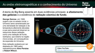 As ondas eletromagnéticas e o conhecimento do Universo
A teoria do Big Bang assenta em duas evidências principais: o afastamento
das galáxias e a existência de radiação cósmica de fundo.
Vídeo YouTube:
Why is it dark at night?
George Gamow, em 1948,
sugeriu que no estado inicial, o
Universo seria caracterizado por
uma densidade de radiação e de
temperatura altamente elevadas
e que seria possível observar os
resquícios dessa radiação,
como uma radiação de fundo
isotrópica, que estaria na região
micro-ondas, em consequência
da expansão do Universo.
Esta radiação acabaria por ser
detetada em 1965 pelos
radioastrónomos Amo Penzias
e Robert Wilson.
 