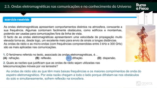 2.5. Ondas eletromagnéticas nas comunicações e no conhecimento do Universo
As ondas eletromagnéticas apresentam comportamentos distintos na atmosfera, consoante a
sua frequência. Algumas contornam facilmente obstáculos, como edifícios e montanhas,
podendo ser usadas para comunicações fora da linha de vista.
O facto de as ondas eletromagnéticas apresentarem uma velocidade de propagação muito
elevada torna-as, desde logo, um excelente meio para envio de sinais a longas distâncias.
As ondas de rádio e as micro-ondas (com frequências compreendidas entre 3 kHz e 300 GHz)
são as mais aplicadas nas comunicações.
1. O fenómeno referido no texto, associado às ondas eletromagnéticas, é…
(A) refração. (B) reflexão. (C) difração. (D) dispersão.
As ondas de rádio são as que têm mais baixas frequências e os maiores comprimentos de onda do
espetro eletromagnético. Por esta razão chegam a todo o lado porque difratam-se nos obstáculos
do solo e simultaneamente, sofrem reflexão na ionosfera.
2. Quais as razões que justificam que as ondas de rádio sejam utilizadas nas
telecomunicações móveis por via terrestre?
 