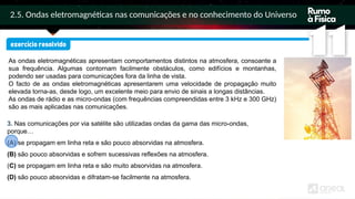 2.5. Ondas eletromagnéticas nas comunicações e no conhecimento do Universo
As ondas eletromagnéticas apresentam comportamentos distintos na atmosfera, consoante a
sua frequência. Algumas contornam facilmente obstáculos, como edifícios e montanhas,
podendo ser usadas para comunicações fora da linha de vista.
O facto de as ondas eletromagnéticas apresentarem uma velocidade de propagação muito
elevada torna-as, desde logo, um excelente meio para envio de sinais a longas distâncias.
As ondas de rádio e as micro-ondas (com frequências compreendidas entre 3 kHz e 300 GHz)
são as mais aplicadas nas comunicações.
3. Nas comunicações por via satélite são utilizadas ondas da gama das micro-ondas,
porque…
(A) se propagam em linha reta e são pouco absorvidas na atmosfera.
(B) são pouco absorvidas e sofrem sucessivas reflexões na atmosfera.
(C) se propagam em linha reta e são muito absorvidas na atmosfera.
(D) são pouco absorvidas e difratam-se facilmente na atmosfera.
 