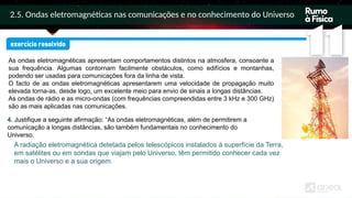 2.5. Ondas eletromagnéticas nas comunicações e no conhecimento do Universo
As ondas eletromagnéticas apresentam comportamentos distintos na atmosfera, consoante a
sua frequência. Algumas contornam facilmente obstáculos, como edifícios e montanhas,
podendo ser usadas para comunicações fora da linha de vista.
O facto de as ondas eletromagnéticas apresentarem uma velocidade de propagação muito
elevada torna-as, desde logo, um excelente meio para envio de sinais a longas distâncias.
As ondas de rádio e as micro-ondas (com frequências compreendidas entre 3 kHz e 300 GHz)
são as mais aplicadas nas comunicações.
A radiação eletromagnética detetada pelos telescópicos instalados à superfície da Terra,
em satélites ou em sondas que viajam pelo Universo, têm permitido conhecer cada vez
mais o Universo e a sua origem.
4. Justifique a seguinte afirmação: “As ondas eletromagnéticas, além de permitirem a
comunicação a longas distâncias, são também fundamentais no conhecimento do
Universo.
 