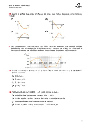 DOSSIÊ DO PROFESSOR RUMO À FÍSICA 11
FICHAS FORMATIVAS
2
2.5. Qual é o gráfico da posição em função do tempo que melhor descreve o movimento do
veículo?
(A) (C)
(B) (D)
3. Um pequeno carro telecomandado com 300 g move-se, segundo uma trajetória retilínea
coincidente com um referencial unidimensional O𝑥, partindo da origem do referencial. A
componente escalar da velocidade ao longo do tempo está descrita no gráfico seguinte.
3.1. Qual é o intervalo de tempo em que o movimento do carro telecomandado é retardado no
sentido negativo?
(A) [0,0 ; 0,5] s
(B) [10,0 ; 11,5] s
(C) [12,0 ; 15,0] s
(D) [25,0 ; 27,0] s
3.2. Relativamente ao intervalo [0,0 ; 15,0] s pode afirmar-se que…
(A) a aceleração é constante no intervalo [10,0 ; 15,0] s.
(B) o valor absoluto do deslocamento é superior à distância percorrida.
(C) a componente escalar do deslocamento é negativa.
(D) o carro inverte o sentido do movimento no instante 10,0 s.
 