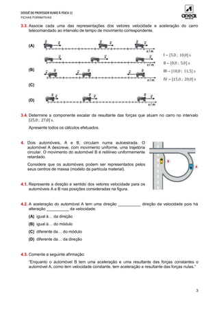 DOSSIÊ DO PROFESSOR RUMO À FÍSICA 11
FICHAS FORMATIVAS
3
3.3. Associe cada uma das representações dos vetores velocidade e aceleração do carro
telecomandado ao intervalo de tempo de movimento correspondente.
(A)
(B)
(C)
(D)
3.4. Determine a componente escalar da resultante das forças que atuam no carro no intervalo
[25,0 ; 27,0] s.
Apresente todos os cálculos efetuados.
4. Dois automóveis, A e B, circulam numa autoestrada. O
automóvel A descreve, com movimento uniforme, uma trajetória
circular. O movimento do automóvel B é retilíneo uniformemente
retardado.
Considere que os automóveis podem ser representados pelos
seus centros de massa (modelo da partícula material).
4.1. Represente a direção e sentido dos vetores velocidade para os
automóveis A e B nas posições consideradas na figura.
4.2. A aceleração do automóvel A tem uma direção __________ direção da velocidade pois há
alteração __________ da velocidade.
(A) igual à… da direção
(B) igual à… do módulo
(C) diferente da… do módulo
(D) diferente da… da direção
4.3. Comente a seguinte afirmação:
“Enquanto o automóvel B tem uma aceleração e uma resultante das forças constantes o
automóvel A, como tem velocidade constante, tem aceleração e resultante das forças nulas.”
I – [5,0 ; 10,0] s
II – [0,0 ; 5,0] s
III – [10,0 ; 11,5] s
IV – [15,0 ; 20,0] s
 
