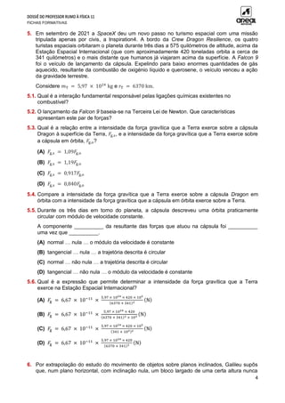 DOSSIÊ DO PROFESSOR RUMO À FÍSICA 11
FICHAS FORMATIVAS
4
5. Em setembro de 2021 a SpaceX deu um novo passo no turismo espacial com uma missão
tripulada apenas por civis, a Inspiration4. A bordo da Crew Dragon Resilience, os quatro
turistas espaciais orbitaram o planeta durante três dias a 575 quilómetros de altitude, acima da
Estação Espacial Internacional (que com aproximadamente 420 toneladas orbita a cerca de
341 quilómetros) e o mais distante que humanos já viajaram acima da superfície. A Falcon 9
foi o veículo de lançamento da cápsula. Expelindo para baixo enormes quantidades de gás
aquecido, resultante da combustão de oxigénio líquido e querosene, o veículo venceu a ação
da gravidade terrestre.
Considere 𝑚T = 5,97 × 1024
kg e 𝑟T = 6370 km.
5.1. Qual é a interação fundamental responsável pelas ligações químicas existentes no
combustível?
5.2. O lançamento da Falcon 9 baseia-se na Terceira Lei de Newton. Que características
apresentam este par de forças?
5.3. Qual é a relação entre a intensidade da força gravítica que a Terra exerce sobre a cápsula
Dragon à superfície da Terra, 𝐹g,s, e a intensidade da força gravítica que a Terra exerce sobre
a cápsula em órbita, 𝐹g,o?
(A) 𝐹g,s = 1,09𝐹g,o
(B) 𝐹g,s = 1,19𝐹g,o
(C) 𝐹g,s = 0,917𝐹g,o
(D) 𝐹g,s = 0,840𝐹g,o
5.4. Compare a intensidade da força gravítica que a Terra exerce sobre a cápsula Dragon em
órbita com a intensidade da força gravítica que a cápsula em órbita exerce sobre a Terra.
5.5. Durante os três dias em torno do planeta, a cápsula descreveu uma órbita praticamente
circular com módulo de velocidade constante.
A componente __________ da resultante das forças que atuou na cápsula foi __________
uma vez que __________.
(A) normal … nula … o módulo da velocidade é constante
(B) tangencial … nula … a trajetória descrita é circular
(C) normal … não nula … a trajetória descrita é circular
(D) tangencial … não nula … o módulo da velocidade é constante
5.6. Qual é a expressão que permite determinar a intensidade da força gravítica que a Terra
exerce na Estação Espacial Internacional?
(A) 𝐹g = 6,67 × 10−11
×
5,97 × 1024 × 420 × 103
(6370 + 341)2
(N)
(B) 𝐹g = 6,67 × 10−11
×
5,97 × 1024 × 420
(6370 + 341)2 × 103
(N)
(C) 𝐹g = 6,67 × 10−11
×
5,97 × 1024 × 420 × 103
(341 + 103)2
(N)
(D) 𝐹g = 6,67 × 10−11
×
5,97 × 1024 × 420
(6370 + 341)2
(N)
6. Por extrapolação do estudo do movimento de objetos sobre planos inclinados, Galileu supôs
que, num plano horizontal, com inclinação nula, um bloco largado de uma certa altura nunca
 