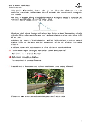 DOSSIÊ DO PROFESSOR RUMO À FÍSICA 11
FICHAS FORMATIVAS
5
mais pararia. Naturalmente, Galileu sabia que tais movimentos horizontais não eram
realmente permanentes, introduzindo o conceito de “atrito” para fundamentar a validação da
sua hipótese.
Um bloco, de massa 0,820 kg, foi largado de uma altura h atingindo a base do plano com uma
velocidade de intensidade 270 m s−1
ao fim de 0,545 s.
Depois de atingir a base do plano inclinado, o bloco desliza ao longo de um plano horizontal
até se imobilizar, sujeito a uma força de atrito constante cuja intensidade corresponde a 10,0%
do seu peso.
Considere que o bloco pode ser representado pelo seu centro de massa (modelo da partícula
material) e que em cada parte do trajeto o referencial coincide com a direção e sentido da
trajetória.
Considere ainda que no plano inclinado as forças dissipativas são desprezáveis.
6.1. Quanto tempo, depois de atingir a base, deverá o bloco a imobilizar-se?
Apresente todos os cálculos efetuados.
6.2. Determine a inclinação, 𝛼, do plano.
Apresente todos os cálculos efetuados.
7. Interprete a situação representada na figura com base na Lei de Newton adequada.
Escreva um texto estruturado, utilizando linguagem científica adequada.
 