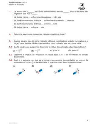 DOSSIÊDOPROFESSOR FÍSICA 11
TESTES DE AVALIAÇÃO
© Areal Editores
5
3. De acordo com a ______, se o bloco tem movimento retilíneo ______ então a resultante das
forças que nele atua é _____.
(A) Lei da Inércia … uniformemente acelerado … não nula
(B) Lei Fundamental da dinâmica … uniformemente acelerado … não nula
(C) Lei Fundamental da dinâmica … uniforme … nula
(D) Lei da Inércia … uniforme … nula
4. Determine a expressão que permite calcular o módulo da força 𝐹
⃗.
5. Quando atinge o topo do plano inclinado, o bloco é imobilizado ao embater numa placa e a
força 𝐹
⃗ deixa de atuar. O bloco desce então o plano inclinado, sem velocidade inicial.
5.1. Qual é a expressão que permite determinar o módulo da aceleração adquirida pelo bloco?
(A)
𝑔 cos 30°
𝑚
(B)
𝑔 sen 30°
𝑚
(C) 𝑔 cos 30° (D) 𝑔 sen 30°
5.2. Determine o módulo da velocidade do bloco após 0,70 s de movimento no sentido
descendente.
5.3. Qual é o esquema em que se encontram corretamente representados os vetores da
resultante das forças, 𝐹
⃗R, e da velocidade, 𝑣
⃗, quando o bloco desce o plano inclinado?
(A) (B) (C) (D)
 
