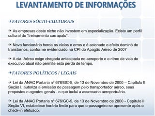 FATORES SÓCIO-CULTURAIS

 As empresas deste nicho não investem em especialização. Existe um perfil
cultural do “treinamento carrapato”.

 Novo funcionário herda os vícios e erros e é acionado o efeito dominó de
transtornos, conforme evidenciado na CPI do Apagão Aéreo de 2007

 A cia. Aérea exige chegada antecipada no aeroporto e o ritmo de vida do
executivo atual não permite esta perda de tempo.

FATORES POLÍTICOS / LEGAIS

 Lei da ANAC Portaria nº 676/GC-5, de 13 de Novembro de 2000 – Capítulo II
Seção I, autoriza a emissão de passagem pelo transportador aéreo, seus
prepostos e agentes gerais - o que inclui a assessoria aeroportuária.

 Lei da ANAC Portaria nº 676/GC-5, de 13 de Novembro de 2000 - Capítulo II
Seção VI, estabelece horário limite para que o passageiro se apresente após o
check-in efetuado.
 