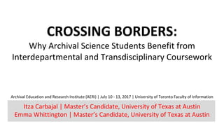 CROSSING	BORDERS:	
Why	Archival	Science	Students	Benefit	from	
Interdepartmental	and	Transdisciplinary	Coursework
Archival	Education	and	Research	Institute	(AERI)	|	July	10	- 13,	2017	|	University	of	Toronto	Faculty	of	Information
Itza	Carbajal	|	Master’s	Candidate,	University	of	Texas	at	Austin	
Emma	Whittington	|	Master’s	Candidate,	University	of	Texas	at	Austin	
 