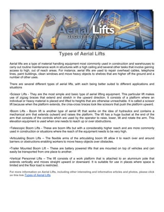Types of Aerial Lifts
Aerial lifts are a type of material handling equipment most commonly used in construction and warehouses to
carry out routine maintenance work in structures with a high ceiling and several other tasks that involve gaining
access to high, out of reach areas. For instance, aerial lifts are used to repair overhead cables, telephone
lines, paint buildings, clean windows and move heavy objects to shelves that are higher off the ground and a
number of other uses.

There are several different types of aerial lifts, with each being better suited to different applications and
situations

•Scissor Lifts - They are the most simple and basic type of aerial lifting equipment. This particular lift makes
use of zigzag braces that extend and stretch in the upward direction. It consists of a platform where an
individual or heavy material is placed and lifted to heights that are otherwise unreachable. It is called a scissor
lift because when the platform extends, the criss-cross braces look like scissors that push the platform upward.

•Boom Lifts - Boom lift is another type of aerial lift that works on the idea of hydraulics and contains a
mechanical arm that extends outward and raises the platform. The lift has a huge bucket at the end of the
arm that consists of the controls which are used by the operator to raise, lower, tilt and rotate the arm. This
elevation equipment is used when one needs to reach up or over obstructions.

•Telescopic Boom Lifts - These are boom lifts but with a considerably higher reach and are more commonly
used in construction or situations where the reach of the equipment needs to be very high.

•Articulating Boom Lifts – The flexible arms of the articulating boom lift allow it to reach over and around
barriers or obstructions enabling workers to move heavy objects over obstacles.

•Trailer Mounted Boom Lift – These are battery powered lifts that are mounted on top of vehicles and can
easily be transported from one place to another.

•Vertical Personnel Lifts – The lift consists of a work platform that is attached to an aluminium pole that
extends vertically and moves straight upward or downward. It is suitable for use in places where space is
limited and the floor load is restricted.

For more information on Aerial Lifts, including other interesting and informative articles and photos, please click
on this link:Types of Aerial Lifts
 