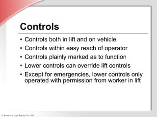 © Business & Legal Reports, Inc. 0901
• Controls both in lift and on vehicle
• Controls within easy reach of operator
• Controls plainly marked as to function
• Lower controls can override lift controls
• Except for emergencies, lower controls only
operated with permission from worker in lift
• Controls both in lift and on vehicle
• Controls within easy reach of operator
• Controls plainly marked as to function
• Lower controls can override lift controls
• Except for emergencies, lower controls only
operated with permission from worker in lift
Controls
 