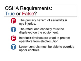 OSHA Requirements:
True or False?
The primary hazard of aerial lifts is
eye injuries.
The rated load capacity must be
displayed on the equipment.
Interlock devices are used to protect
operators from electrocution.
Lower controls must be able to override
upper controls.
 