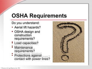 © Business & Legal Reports, Inc. 0901
Do you understand:
• Aerial lift hazards?
• OSHA design and
construction
requirements?
• Load capacities?
• Maintenance
requirements?
• Protections against
contact with power lines?
Do you understand:
• Aerial lift hazards?
• OSHA design and
construction
requirements?
• Load capacities?
• Maintenance
requirements?
• Protections against
contact with power lines?
OSHA Requirements
Do you understand:
• Aerial lift hazards?
• OSHA design and
construction
requirements?
• Load capacities?
• Maintenance
requirements?
• Protections against
contact with power lines?
 
