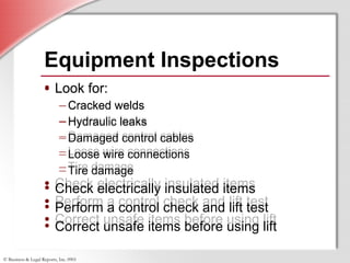 © Business & Legal Reports, Inc. 0901
• Look for:
–Cracked welds
–Hydraulic leaks
–Damaged control cables
–Loose wire connections
–Tire damage
• Check electrically insulated items
• Perform a control check and lift test
• Correct unsafe items before using lift
Equipment Inspections
• Look for:
–Cracked welds
–Hydraulic leaks
–Damaged control cables
–Loose wire connections
–Tire damage
• Check electrically insulated items
• Perform a control check and lift test
• Correct unsafe items before using lift
 