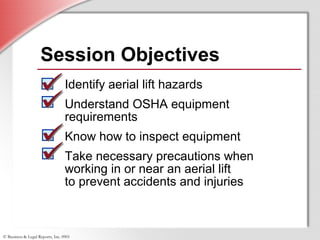 © Business & Legal Reports, Inc. 0901
Session Objectives
Identify aerial lift hazards
Understand OSHA equipment
requirements
Know how to inspect equipment
Take necessary precautions when
working in or near an aerial lift
to prevent accidents and injuries
 