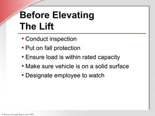 © Business & Legal Reports, Inc. 0901
• Conduct inspection
• Put on fall protection
• Ensure load is within rated capacity
• Make sure vehicle is on a solid surface
• Designate employee to watch
• Conduct inspection
• Put on fall protection
• Ensure load is within rated capacity
• Make sure vehicle is on a solid surface
• Designate employee to watch
Before Elevating
The Lift
 