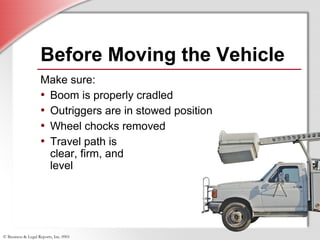 © Business & Legal Reports, Inc. 0901
Before Moving the Vehicle
Make sure:
• Boom is properly cradled
• Outriggers are in stowed position
• Wheel chocks removed
• Travel path is
clear, firm, and
level
 