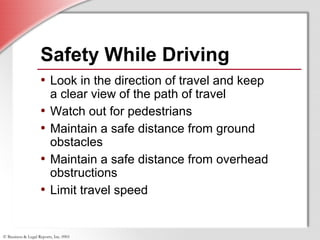 © Business & Legal Reports, Inc. 0901
• Look in the direction of travel and keep
a clear view of the path of travel
• Watch out for pedestrians
• Maintain a safe distance from ground
obstacles
• Maintain a safe distance from overhead
obstructions
• Limit travel speed
• Look in the direction of travel and keep
a clear view of the path of travel
• Watch out for pedestrians
• Maintain a safe distance from ground
obstacles
• Maintain a safe distance from overhead
obstructions
• Limit travel speed
Safety While Driving
 