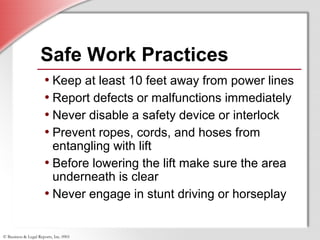 © Business & Legal Reports, Inc. 0901
• Keep at least 10 feet away from power lines
• Report defects or malfunctions immediately
• Never disable a safety device or interlock
• Prevent ropes, cords, and hoses from
entangling with lift
• Before lowering the lift make sure the area
underneath is clear
• Never engage in stunt driving or horseplay
Safe Work Practices
• Keep at least 10 feet away from power lines
• Report defects or malfunctions immediately
• Never disable a safety device or interlock
• Prevent ropes, cords, and hoses from
entangling with lift
• Before lowering the lift make sure the area
underneath is clear
• Never engage in stunt driving or horseplay
 