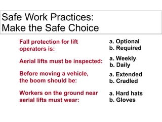 Safe Work Practices:
Make the Safe Choice
Fall protection for lift
operators is:
Aerial lifts must be inspected:
Before moving a vehicle,
the boom should be:
Workers on the ground near
aerial lifts must wear:
a. Optional
b. Required
a. Weekly
b. Daily
a. Extended
b. Cradled
a. Hard hats
b. Gloves
 