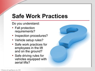 © Business & Legal Reports, Inc. 0901
Do you understand:
• Fall protection
requirements?
• Inspection procedures?
• Vehicle setup rules?
• Safe work practices for
employees in the lift
and on the ground?
• Safe driving rules for
vehicles equipped with
aerial lifts?
Do you understand:
• Fall protection
requirements?
• Inspection procedures?
• Vehicle setup rules?
• Safe work practices for
employees in the lift
and on the ground?
• Safe driving rules for
vehicles equipped with
aerial lifts?
Safe Work Practices
 