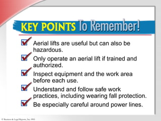 © Business & Legal Reports, Inc. 0901
Key Points to Remember
Aerial lifts are useful but can also be
hazardous.
Only operate an aerial lift if trained and
authorized.
Inspect equipment and the work area
before each use.
Understand and follow safe work
practices, including wearing fall protection.
Be especially careful around power lines.
 