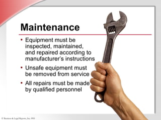 © Business & Legal Reports, Inc. 0901
• Equipment must be
inspected, maintained,
and repaired according to
manufacturer’s instructions
• Unsafe equipment must
be removed from service
• All repairs must be made
by qualified personnel
Maintenance
• Equipment must be
inspected, maintained,
and repaired according to
manufacturer’s instructions
• Unsafe equipment must
be removed from service
• All repairs must be made
by qualified personnel
 
