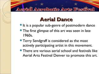 Aerial Dance
Itis a popular sub-genre of postmodern dance
The first glimpse of this art was seen in late
 1960s.
Terry Sendgraff is considered as the most
 actively participating artist in this movement.
There are various aerial school and festivals like
 Aerial Arts Festival Denver to promote this art.
 