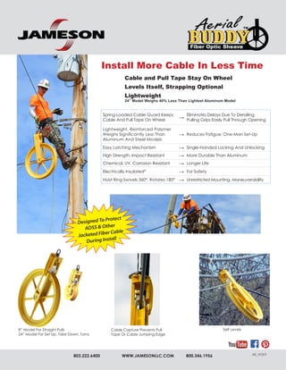 803.222.6400 WWW.JAMESONLLC.COM 800.346.1956 AE_VOL9
Spring-Loaded Cable Guard Keeps
Cable And Pull Tape On Wheel
→
Eliminates Delays Due To Derailing.
Pulling Grips Easily Pull Through Opening
Lightweight, Reinforced Polymer
Weighs Significantly Less Than
Aluminum And Steel Models
→ Reduces Fatigue; One-Man Set-Up
Easy Latching Mechanism → Single-Handed Locking And Unlocking
High Strength, Impact Resistant → More Durable Than Aluminum
Chemical, UV, Corrosion Resistant → Longer Life
Electrically Insulated* → For Safety
Hoist Ring Swivels 360°, Rotates 180° → Unrestricted Mounting, Maneuverability
8” Model For Straight Pulls
24” Model For Set Up, Take Down, Turns
Install More Cable In Less Time
Cable and Pull Tape Stay On Wheel
Levels Itself, Strapping Optional
Lightweight
24” Model Weighs 40% Less Than Lightest Aluminum Model
Cable Capture Prevents Pull
Tape Or Cable Jumping Edge
Self Levels
Designed To Protect ADSS and Other Jacketed Fiber Cable
During Installation
 