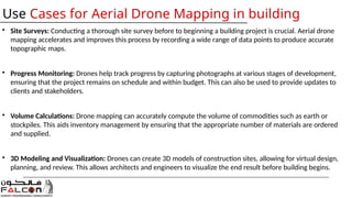 • Site Surveys: Conducting a thorough site survey before to beginning a building project is crucial. Aerial drone
mapping accelerates and improves this process by recording a wide range of data points to produce accurate
topographic maps.
• Progress Monitoring: Drones help track progress by capturing photographs at various stages of development,
ensuring that the project remains on schedule and within budget. This can also be used to provide updates to
clients and stakeholders.
• Volume Calculations: Drone mapping can accurately compute the volume of commodities such as earth or
stockpiles. This aids inventory management by ensuring that the appropriate number of materials are ordered
and supplied.
• 3D Modeling and Visualization: Drones can create 3D models of construction sites, allowing for virtual design,
planning, and review. This allows architects and engineers to visualize the end result before building begins.
Use Cases for Aerial Drone Mapping in building
 