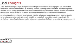 Aerial drone mapping is a major changer in the building business. Drones are changing the way construction
projects are planned and carried out by increasing accuracy, speeding up data collection, and improving safety.
Whether for site surveys, progress tracking, or real-time monitoring, aerial drone mapping provides construction
organizations with vital tools for increasing productivity, lowering costs, and ensuring project success.
As technology advances, the uses of aerial drone mapping will expand, providing even more opportunities for
construction enterprises seeking to remain ahead in an increasingly competitive industry. Investing in this
revolutionary technology today can result in faster, more accurate, and efficient construction processes tomorrow.
Final Thoughts
 