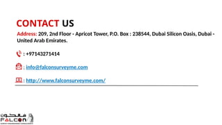 CONTACT US
Address: 209, 2nd Floor - Apricot Tower, P.O. Box : 238544, Dubai Silicon Oasis, Dubai -
United Arab Emirates.
: +97143271414
: info@falconsurveyme.com
: http://www.falconsurveyme.com/
 