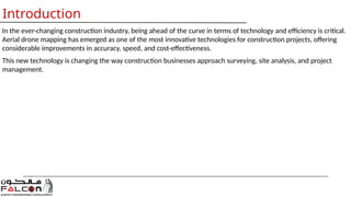 Introduction
In the ever-changing construction industry, being ahead of the curve in terms of technology and efficiency is critical.
Aerial drone mapping has emerged as one of the most innovative technologies for construction projects, offering
considerable improvements in accuracy, speed, and cost-effectiveness.
This new technology is changing the way construction businesses approach surveying, site analysis, and project
management.
 