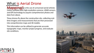 What is Aerial Drone
Mapping?
Aerial drone mapping is the use of unmanned aerial vehicles
(UAVs) outfitted with high-resolution cameras, LiDAR sensors,
and GPS technology to acquire comprehensive photos and
data from above.
These drones fly above the construction site, collecting real-
time imagery and measurements that are then processed
into comprehensive maps and 3D models.
This information can be utilized to generate accurate
topographic maps, monitor project progress, and evaluate
site conditions.
 